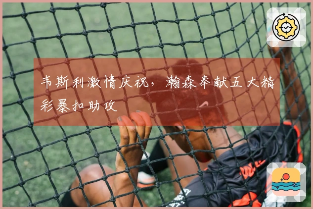 韦斯利激情庆祝，瀚森奉献五大精彩暴扣助攻