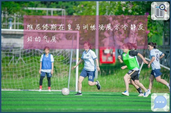 维尼修斯在皇马训练场展示冷静友好的气质