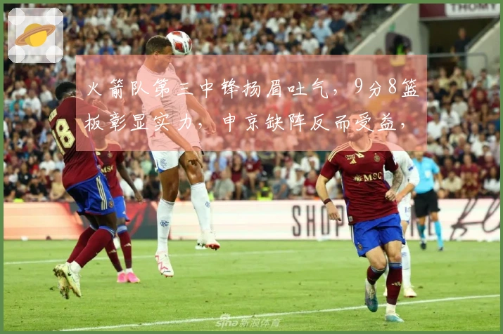 火箭队第三中锋扬眉吐气，9分8篮板彰显实力，申京缺阵反而受益，伊森篮球智商待提升