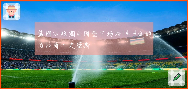 篮网以短期合同签下场均14.4分的马拉奇·史密斯