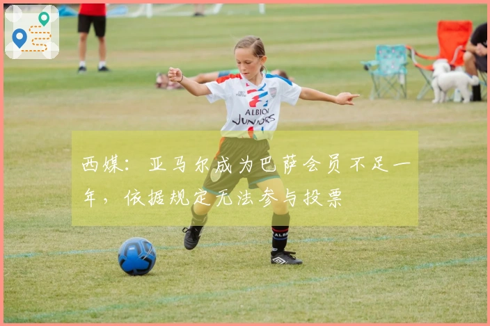 西媒：亚马尔成为巴萨会员不足一年，依据规定无法参与投票