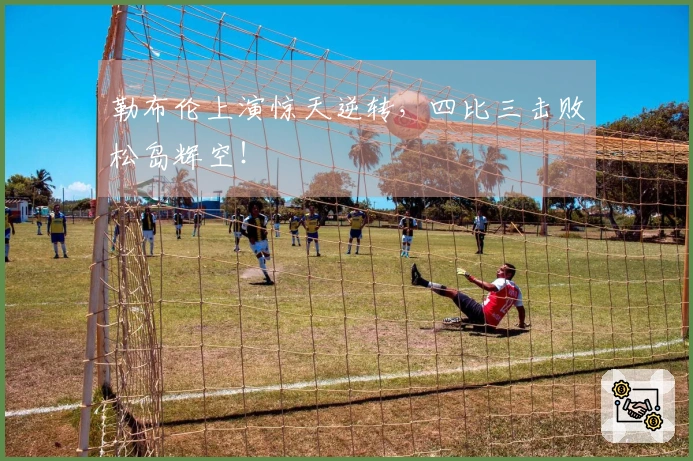 勒布伦上演惊天逆转，四比三击败松岛辉空！