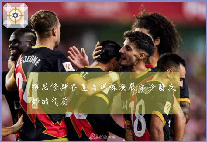 维尼修斯在皇马训练场展示冷静友好的气质