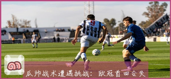 瓜帅战术遭遇挑战：欧冠首回合失利后全数出局