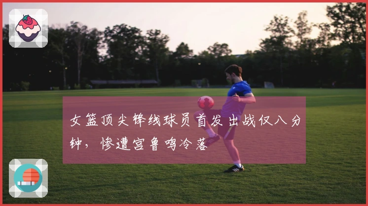 女篮顶尖锋线球员首发出战仅八分钟，惨遭宫鲁鸣冷落